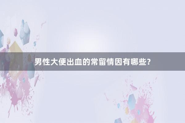 男性大便出血的常留情因有哪些？