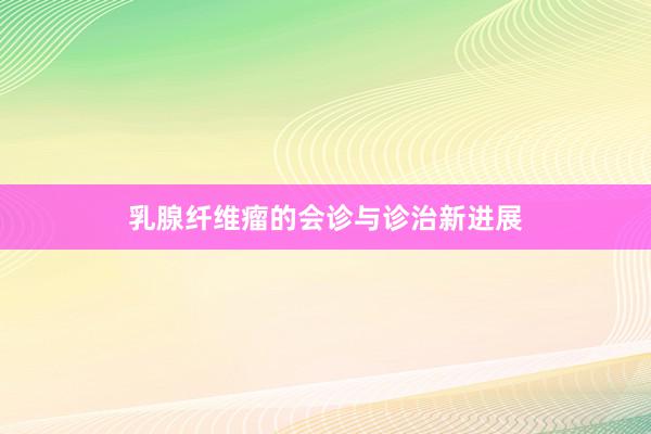 乳腺纤维瘤的会诊与诊治新进展