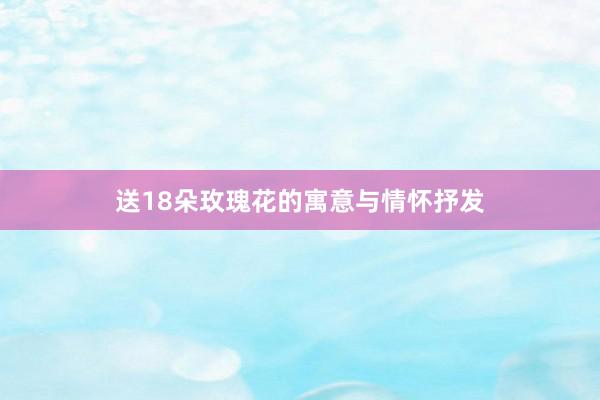 送18朵玫瑰花的寓意与情怀抒发