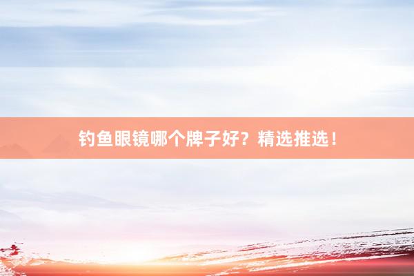 钓鱼眼镜哪个牌子好？精选推选！